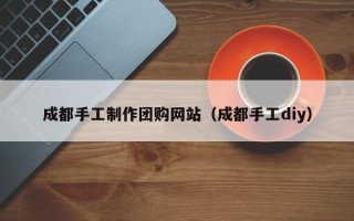 资阳成都手工制作团购网站（成都手工diy）