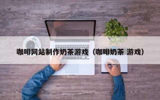 资阳咖啡网站制作奶茶游戏（咖啡奶茶 游戏）